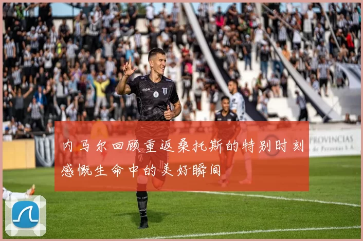内马尔回顾重返桑托斯的特别时刻感慨生命中的美好瞬间