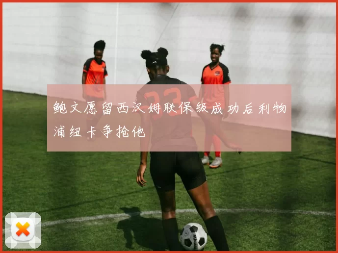 鲍文愿留西汉姆联保级成功后利物浦纽卡争抢他