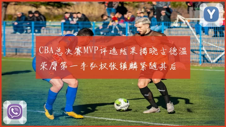 CBA总决赛MVP评选结果揭晓古德温荣膺第一李弘权张镇麟紧随其后