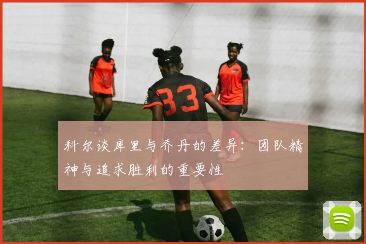 科尔谈库里与乔丹的差异：团队精神与追求胜利的重要性