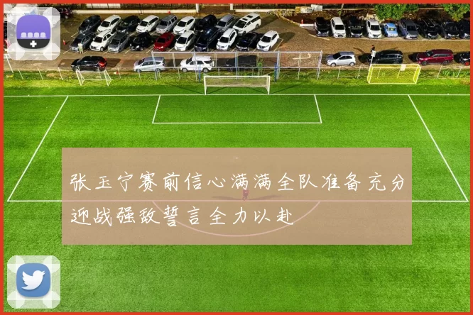 张玉宁赛前信心满满全队准备充分迎战强敌誓言全力以赴