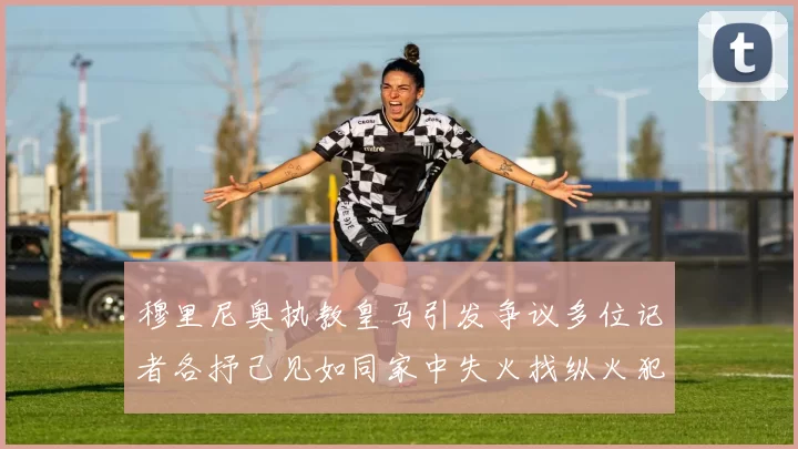 穆里尼奥执教皇马引发争议多位记者各抒己见如同家中失火找纵火犯