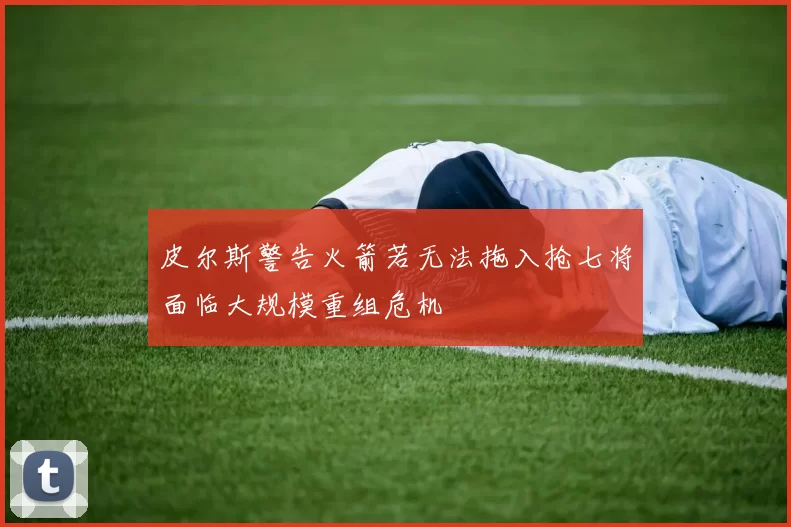 皮尔斯警告火箭若无法拖入抢七将面临大规模重组危机