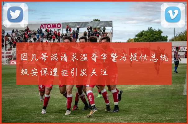 因凡蒂诺请求温哥华警方提供总统级安保遭拒引发关注