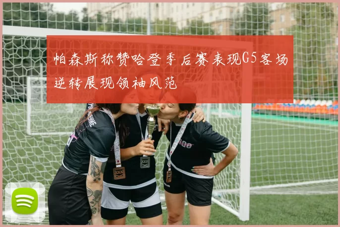 帕森斯称赞哈登季后赛表现G5客场逆转展现领袖风范