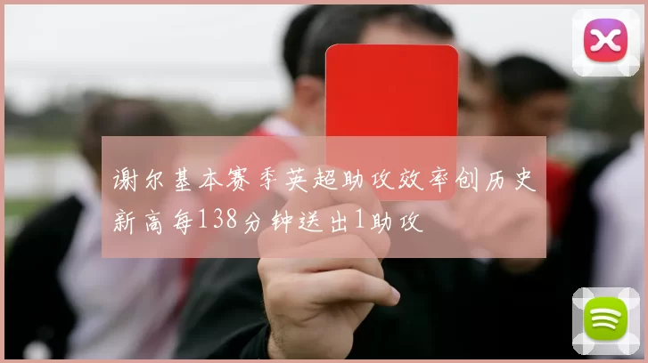谢尔基本赛季英超助攻效率创历史新高每138分钟送出1助攻